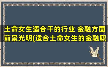 土命女生适合干的行业 金融方面前景光明(适合土命女生的金融职业前景光明，这几个职业zui火！)